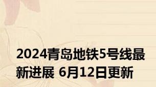 2024青岛地铁5号线最新进展 6月12日更新