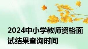 2024中小学教师资格面试结果查询时间