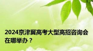 2024京津冀高考大型高招咨询会在哪举办？