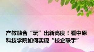 产教融合“玩”出新高度！看中原科技学院如何实现“校企联手”