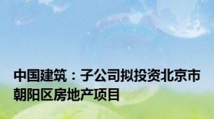 中国建筑：子公司拟投资北京市朝阳区房地产项目