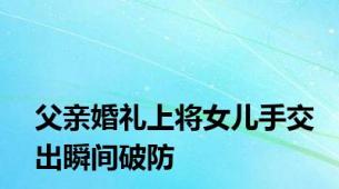 父亲婚礼上将女儿手交出瞬间破防