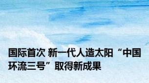 国际首次 新一代人造太阳“中国环流三号”取得新成果