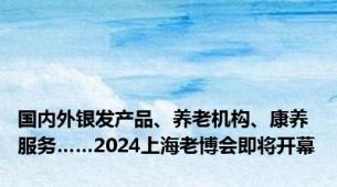 国内外银发产品、养老机构、康养服务……2024上海老博会即将开幕