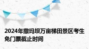 2024年撒玛坝万亩梯田景区考生免门票截止时间