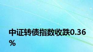 中证转债指数收跌0.36%