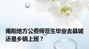 南阳地方公费师范生毕业去县城还是乡镇上班？