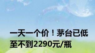 一天一个价！茅台已低至不到2290元/瓶