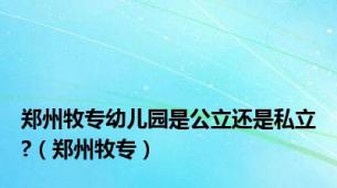 郑州牧专幼儿园是公立还是私立?（郑州牧专）