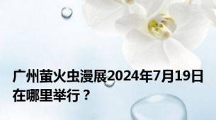 广州萤火虫漫展2024年7月19日在哪里举行？