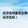 长沙古玩鉴定交易中心（长沙古玩）