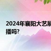 2024年襄阳大艺展有直播吗?