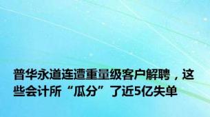 普华永道连遭重量级客户解聘，这些会计所“瓜分”了近5亿失单