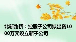 北新路桥：控股子公司拟出资1000万元设立新子公司