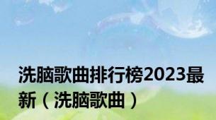 洗脑歌曲排行榜2023最新（洗脑歌曲）