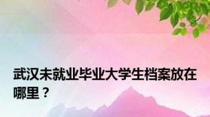 武汉未就业毕业大学生档案放在哪里？