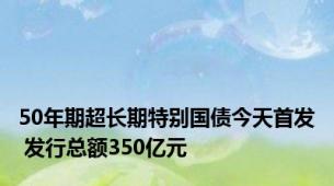 50年期超长期特别国债今天首发 发行总额350亿元