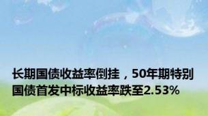 长期国债收益率倒挂，50年期特别国债首发中标收益率跌至2.53%