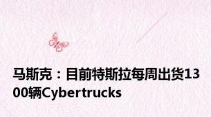 马斯克：目前特斯拉每周出货1300辆Cybertrucks