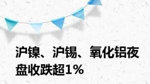 沪镍、沪锡、氧化铝夜盘收跌超1%