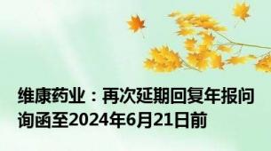 维康药业：再次延期回复年报问询函至2024年6月21日前