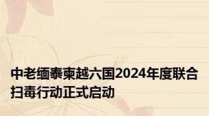 中老缅泰柬越六国2024年度联合扫毒行动正式启动