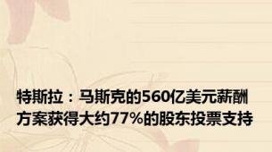 特斯拉：马斯克的560亿美元薪酬方案获得大约77%的股东投票支持