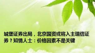 城堡证券出局，北京国资或将入主瑞信证券？知情人士：价格因素不是关键