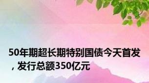 50年期超长期特别国债今天首发，发行总额350亿元