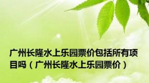 广州长隆水上乐园票价包括所有项目吗（广州长隆水上乐园票价）