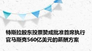 特斯拉股东投票赞成批准首席执行官马斯克560亿美元的薪酬方案