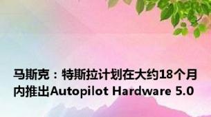 马斯克：特斯拉计划在大约18个月内推出Autopilot Hardware 5.0