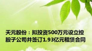 天元股份：拟投资500万元设立控股子公司并签订1.93亿元租赁合同