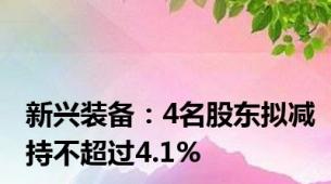 新兴装备：4名股东拟减持不超过4.1%