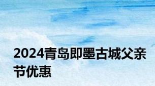 2024青岛即墨古城父亲节优惠