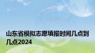 山东省模拟志愿填报时间几点到几点2024