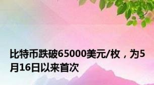 比特币跌破65000美元/枚，为5月16日以来首次