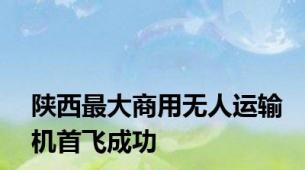 陕西最大商用无人运输机首飞成功