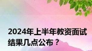 2024年上半年教资面试结果几点公布？