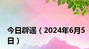 今日辟谣（2024年6月5日）