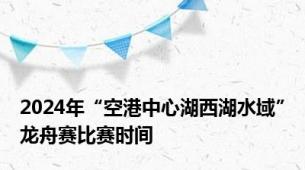 2024年“空港中心湖西湖水域”龙舟赛比赛时间