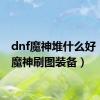 dnf魔神堆什么好（dnf魔神刷图装备）