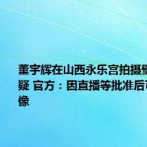 董宇辉在山西永乐宫拍摄壁画引质疑 官方：因直播等批准后可拍照摄像