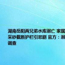 湖南岳阳两兄弟水库溺亡 家属质疑有人采砂截断护栏引悲剧 官方：溺亡原因正调查