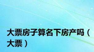 大票房子算名下房产吗（大票）