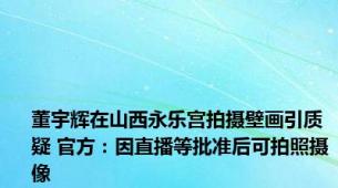 董宇辉在山西永乐宫拍摄壁画引质疑 官方：因直播等批准后可拍照摄像