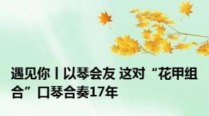 遇见你丨以琴会友 这对“花甲组合”口琴合奏17年