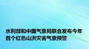 水利部和中国气象局联合发布今年首个红色山洪灾害气象预警