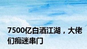 7500亿白酒江湖，大佬们痴迷串门