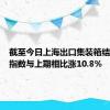 截至今日上海出口集装箱结算运价指数与上期相比涨10.8%